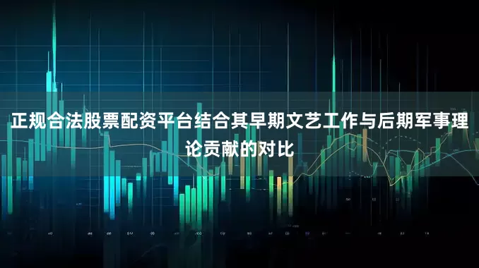 正规合法股票配资平台结合其早期文艺工作与后期军事理论贡献的对比
