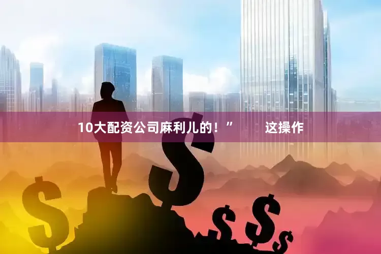 10大配资公司麻利儿的！”        这操作