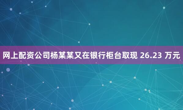 网上配资公司杨某某又在银行柜台取现 26.23 万元